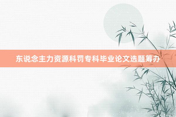 东说念主力资源科罚专科毕业论文选题筹办