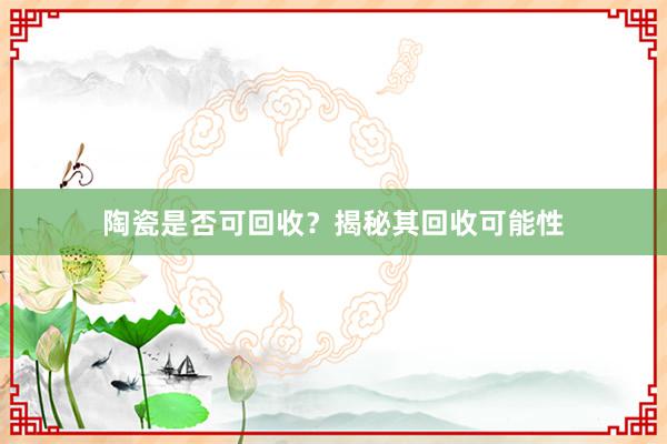 陶瓷是否可回收?揭秘其回收可能性