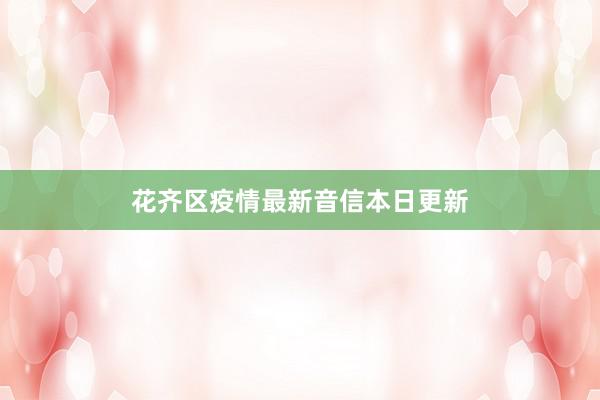 花齐区疫情最新音信本日更新